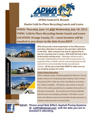 APWA Central FL Branch
                          Onsite Cold In-Place Recycling Lunch and Learn
                 WHEN: Thursday, June 14 AND Wednesday, July 18, 2012
                 TOPIC: Cold In-Place Recycling Onsite Lunch and Learn
                 LOCATION: Orange County, FL—exact location will be
                 emailed to you closer to the date if you RSVP
                                     APS will provide a brief explanation of the CIR process
                                     and allow attendees to observe the operation right there
                                     in the field. After everyone has had an opportunity to
                                     see the recycling train in action, APS staff will host a Q &
                                     A discussion during lunch. Attendees will leave with a
                                     thorough understanding of how the CIR process works, the
                                     equipment that is utilized, and the cost savings that are real-
                                     ized with this environmentally friendly reconstruction
                                     method. All we ask is that folks RSVP to make sure we
                                     can properly prepare for lunch.
                                     Cold In-Place Recycling
                                     When roadways begin exhibiting significant failures in the as-
                                     phaltic surface and underlying base material, Cold In-Place
                                     Recycling (CIR) is often the most cost effective reconstruc-
                                     tion method available. CIR allows road owners to recycle
                                     100% of the existing asphalt and a predetermined portion of
                                     the base if necessary. By recycling and reusing materials
                                     that the owner has already purchased, CIR offers a much
                                     more cost effective and environmentally friendly approach to
Find us on Facebook:                 roadway widening and/or reconstruction.
APWA.CentralFLBranch


                       RSVP: Please email Bob Siffert, Asphalt Paving Systems
                              @ rrsiff1@hotmail.com with the date you are in-
                              terested in attending.
 
