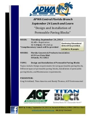 WHEN:		 Tuesday,	September	24,	2013	
	 	 11:45—Registration		
	 	 12-1:40pm—Workshop	
*Complimentary	Lunch	will	be	provided	
	
WHERE:			 Florida	Concrete	&	Products	Association		 	 	
	 	 6353	Lee	Vista	Blvd.		
	 	 Orlando,	FL	32822		
	
TOPIC:	 Design	and	Installation	of	Permeable	Paving	Blocks		
Topics	include	Design	requirements	for	using	permeable	paving	blocks,	
Different	types	of	permeable	paving	blocks,	Installation	of	permeable	
paving	blocks,	and	Maintenance	requirements.	
	
PRESENTERS:	 	
Greg	Strickland,	Titan	America	and	Randy	Thomas,	ACF	Environmental		
	 	
RSVP	by		Friday,		September	20,	2013	to	Amanda	Millirons,	APWA	CFB	Vice	Chair	
millia@palmbayϐlorida.org	 OR	(321)	726-5665	
	APWA	Central	Florida	Branch																													
September	24	Lunch	and	Learn	
“Design	and	Installation	of																												
Permeable	Paving	Blocks”		
Continuing Educational
Units will be provided.
Limited to 40 people.
 