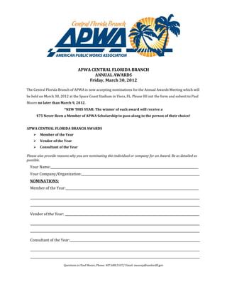 APWA CENTRAL FLORIDA BRANCH
                                         ANNUAL AWARDS
                                       Friday, March 30, 2012

The Central Florida Branch of APWA is now accepting nominations for the Annual Awards Meeting which will
be held on March 30, 2012 at the Space Coast Stadium in Viera, FL. Please fill out the form and submit to Paul
Moore no later than March 9, 2012.
                        *NEW THIS YEAR: The winner of each award will receive a
        $75 Never Been a Member of APWA Scholarship to pass along to the person of their choice!


APWA CENTRAL FLORIDA BRANCH AWARDS
         Member of the Year
         Vendor of the Year
         Consultant of the Year

Please also provide reasons why you are nominating this individual or company for an Award. Be as detailed as
possible.
  Your Name:                                                                                                  ___
  Your Company/Organization:______________________________________________________________________________
  NOMINATIONS:
  Member of the Year:________________________________________________________________________________________

  ________________________________________________________________________________________________________________
  ________________________________________________________________________________________________________________

  Vendor of the Year: _________________________________________________________________________________________

  ________________________________________________________________________________________________________________
  ________________________________________________________________________________________________________________

  Consultant of the Year:______________________________________________________________________________________

  ________________________________________________________________________________________________________________
  ________________________________________________________________________________________________________________

                        Questions to Paul Moore, Phone: 407.688.5107/ Email: moorep@sanfordfl.gov
 