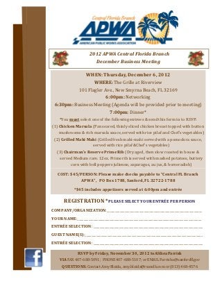 2012 APWA Central Florida Branch
                          December Business Meeting

              WHEN: Thursday, December 6, 2012
                  WHERE: The Grille at Riverview
           101 Flagler Ave., New Smyrna Beach, FL 32169
                        6:00pm: Networking
 6:30pm: Business Meeting (Agenda will be provided prior to meeting)
                          7:00pm: Dinner*
    *You must select one of the following entrees & send this form in to RSVP:
(1) Chicken Marsala (Pan seared, thinly sliced chicken breast topped with button
    mushrooms & rich marsala sauce, served with rice pilaf and Chef’s vegetables)
 (2) Grilled Mahi Mahi (Grilled fresh mahi-mahi served with a pomodora sauce,
                    served with rice pilaf &Chef’s vegetables)
   (3) Chairman’s Reserve Prime Rib (Dry aged, then slow roasted in house &
    served Medium rare. 12oz. Prime rib is served with mashed potatoes, buttery
          corn with bell peppers julienne, asparagus, au jus, & horseradish)

   COST: $45/PERSON: Please make checks payable to “Central FL Branch
             APWA”, PO Box 1788, Sanford, FL 32722-1788

             *$45 includes appetizers served at 6:00pm and entrée

       REGISTRATION *PLEASE SELECT YOUR ENTRÉE PER PERSON
COMPANY/ORGANIZATION:___________________________________________________________
YOUR NAME:_____________________________________________________________________________
ENTRÉE SELECTION: ____________________________________________________________________
GUEST NAME(S):_________________________________________________________________________
ENTRÉE SELECTION: ____________________________________________________________________

               RSVP by Friday, November 30, 2012 to Althea Parrish
    VIA FAX 407-688-5091; PHONE 407-688-5107; or EMAIL Parrisha@sanfordfl.gov
      QUESTIONS: Contact Amy Blaida, amy.blaida@rsandh.com or (813) 468-4576
 
