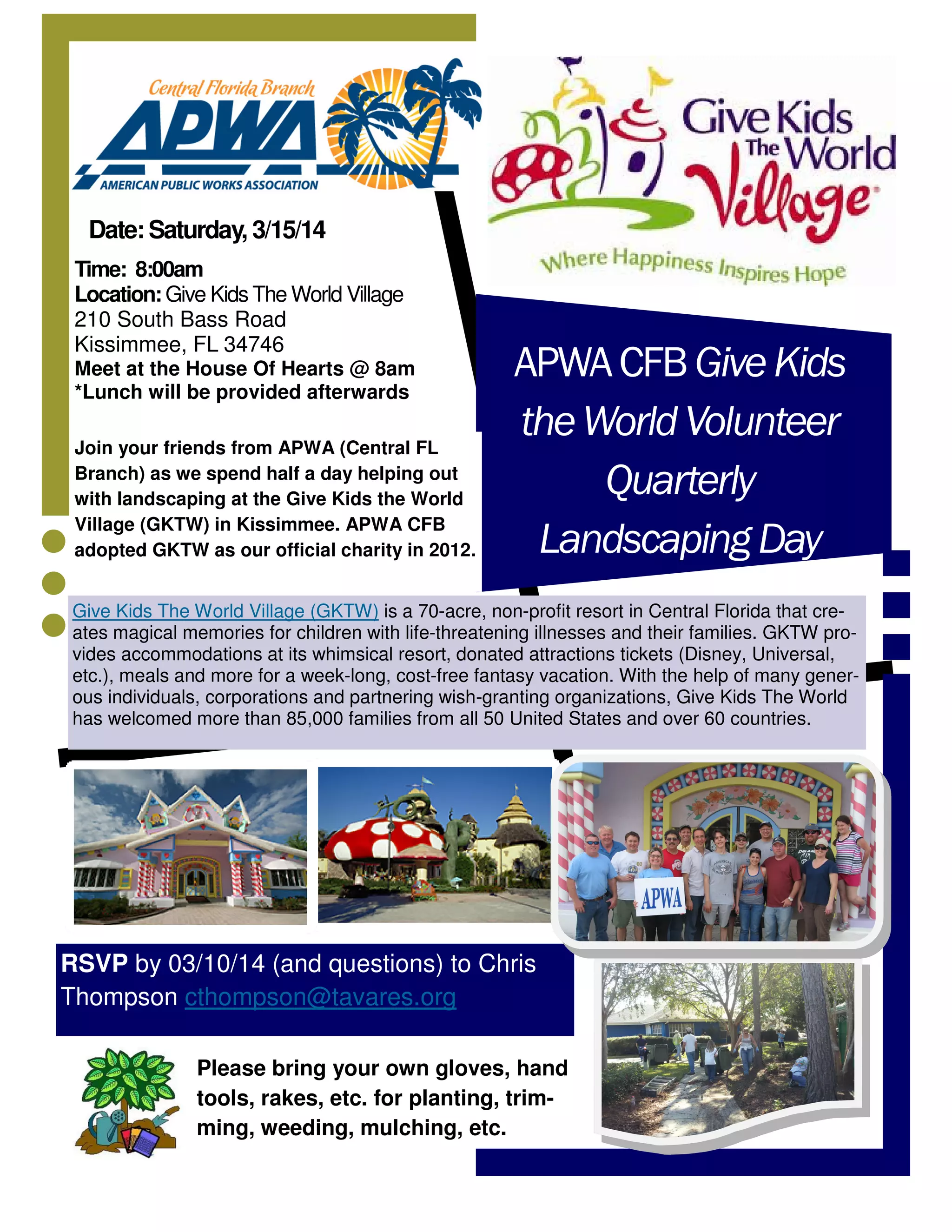 Date: Saturday, 3/15/14
Time: 8:00am
Location: Give Kids The World Village
210 South Bass Road
Kissimmee, FL 34746
Meet at the House Of Hearts @ 8am
*Lunch will be provided afterwards
Join your friends from APWA (Central FL
Branch) as we spend half a day helping out
with landscaping at the Give Kids the World
Village (GKTW) in Kissimmee. APWA CFB
adopted GKTW as our official charity in 2012.
APWA CFB Give Kids
the World Volunteer
Quarterly
Landscaping Day
Give Kids The World Village (GKTW) is a 70-acre, non-profit resort in Central Florida that creates magical memories for children with life-threatening illnesses and their families. GKTW provides accommodations at its whimsical resort, donated attractions tickets (Disney, Universal,
etc.), meals and more for a week-long, cost-free fantasy vacation. With the help of many generous individuals, corporations and partnering wish-granting organizations, Give Kids The World
has welcomed more than 85,000 families from all 50 United States and over 60 countries.
RSVP by 03/10/14 (and questions) to Chris
Thompson cthompson@tavares.org
Please bring your own gloves, hand
tools, rakes, etc. for planting, trimming, weeding, mulching, etc.