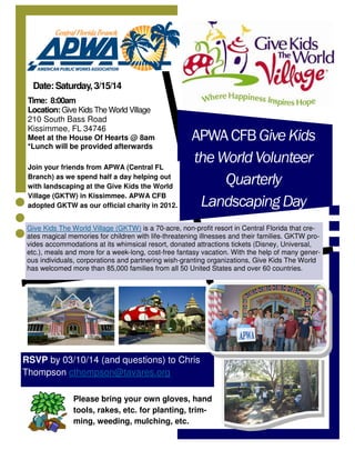 Date: Saturday, 3/15/14
Time: 8:00am
Location: Give Kids The World Village
210 South Bass Road
Kissimmee, FL 34746
Meet at the House Of Hearts @ 8am
*Lunch will be provided afterwards
Join your friends from APWA (Central FL
Branch) as we spend half a day helping out
with landscaping at the Give Kids the World
Village (GKTW) in Kissimmee. APWA CFB
adopted GKTW as our official charity in 2012.

APWA CFB Give Kids
the World Volunteer
Quarterly
Landscaping Day

Give Kids The World Village (GKTW) is a 70-acre, non-profit resort in Central Florida that creates magical memories for children with life-threatening illnesses and their families. GKTW provides accommodations at its whimsical resort, donated attractions tickets (Disney, Universal,
etc.), meals and more for a week-long, cost-free fantasy vacation. With the help of many generous individuals, corporations and partnering wish-granting organizations, Give Kids The World
has welcomed more than 85,000 families from all 50 United States and over 60 countries.

RSVP by 03/10/14 (and questions) to Chris
Thompson cthompson@tavares.org
Please bring your own gloves, hand
tools, rakes, etc. for planting, trimming, weeding, mulching, etc.

 
