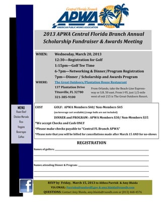 WHEN:		 Wednesday,	March	20,	2013	
	 	 12:30—Registration	for	Golf	
	 	 1:15pm—Golf	Tee	Time	
	 	 6-7pm—Networking	&	Dinner/Program	Registration	
	 	 7pm—Dinner	/	Scholarship	and	Awards	Program	
WHERE:		 The	Great	Outdoors/Plantation	House	Restaurant	
	 	 137	Plantation	Drive	
	 	 Titusville,	FL	32780	
	 	 321-385-9100	
REGISTRATION		
Names	of	golfers:	________________________________________________________________________________________________	
______________________________________________________________________________________________________________________	
______________________________________________________________________________________________________________________	
Names	attending	Dinner	&	Program:	________________________________________________________________________	
______________________________________________________________________________________________________________________	
______________________________________________________________________________________________________________________	
RSVP	by		Friday,		March	15,	2013	to	Althea	Parrish		&	Amy	Blaida	
VIA	EMAIL:	Parrisha@sanfordϐl.gov	&	amy.blaida@rsandh.com		
QUESTIONS:	Contact	Amy	Blaida,	amy.blaida@rsandh.com	or	(813)	468-4576	
COST			 GOLF:		APWA	Members	$40/	Non-Members	$45		
	 	 (no	beverage	cart	available)	(range	balls	are	not	included)	
	 	 DINNER	and	PROGRAM	:	APWA	Members	$30/	Non-Members	$35	
*We	accept	Checks	and	Cash	ONLY	
*Please	make	checks	payable	to	“Central	FL	Branch	APWA”	
*Please	note	that	you	will	be	billed	for	cancellations	made	after	March	15	AND	for	no-shows	
		2013	APWA	Central	Florida	Branch	Annual															
Scholarship	Fundraiser	&	Awards	Meeting	
MENU
Roast Beef
Chicken Marsala
Rice
Veggies
Beverages
Coffee
From	Orlando,	take	the	Beach-Line	Express-
way	or	S.R.	50	east.	From	I-95,	just	1/2-mile	
west	of	exit	215	is	The	Great	Outdoors	Resort.	
 