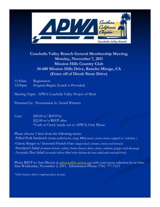 Coachella Valley Branch General Membership Meeting
                             Monday, November 7, 2011
                             Mission Hills Country Club
                   34-600 Mission Hills Drive, Rancho Mirage, CA
                           (Enter off of Dinah Shore Drive)
11:45am            Registration
12:00pm            Program Begins (Lunch is Provided)

Meeting Topic: APWA Coachella Valley Project of Merit

Presented by: Presentation by Award Winners


Cost:              $20.00 w/ RSVP by
                   $22.00 w/o RSVP after
                   *Cash or Check (made out to APWA) Only Please

Please choose 1 item from the following menu:
-Pulled Pork Sandwich (tender pulled pork, tangy BBQ sauce, onion straws topped w/ coleslaw )
-Classic Burger w/ Seasoned French Fries (angus beef, tomato, onion and lettuce)
-President’s Salad (romaine lettuce, turkey, Swiss cheese, dates, citrus, walnuts, poppy seed dressing)
-Avocado Duo Salad (avocado halves filled with chicken & tuna salad and seasonal fruit)

Please RSVP to Ann Dixson at adixson@la-quinta.org with your menu selection by no later
than Wednesday, November 2, 2011. Information Phone: (760) 777-7113

*Strict business attire is required, please no jeans.
 