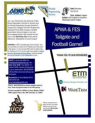 Date: Saturday,
                                                                                       10/13/12

                                                                                        Time: 4:00pm Tailgate
                                                                             8:00pm UCF Knights vs. Southern
                                                                             Mississippi Golden Eagles
Join your friends from the American Public
Works Association (Central FL Branch) and
the Florida Engineering Society (Central FL


                                                                 APWA & FES
Chapter) for a tailgate and UCF Knights foot-
ball game! Price ($45) includes a football
game ticket, food and space in our own
prime tailgate section right outside the sta-
dium in the IOA Plaza area! Event will be
catered by Wackadoos so come hungry!
                                                                 Tailgate and
PARKING is NOT included with price of ticket. You
can purchase as many Lot C Passes you’d like prior
                                                                Football Game!
to the game; or you can pay $20 cash on game day
for Parking Lot H (5 minute walk from stadium) (click
here for Gameday Parking Map). Parking passes
can be purchased on the Registration Form.                              THANK YOU TO OUR SPONSORS!
  RSVP to Amanda Millirons
  millia@palmbayflorida.org no
  later than 9/26. You MUST in-
  clude # AND names of everyone
  in your reservation. NO SHOWS
  will be billed since we will pay for
  all tickets.
  Questions to Amy Blaida (813)
  468-4576 OR
  amy.blaida@rsandh.com
 PRICE: $45/PERSON Includes tailgate reserva-
 tion, food and game ticket to sit with group.
 Checks payable to APWA c/o Amy Blaida, RS&H,
 1000 Legion Place, Ste. 800, Orlando, FL 32801




                                                   Please note that bever-
                                                   ages are NOT provided;
                                                   please bring your own
                                                   cold drinks! NO GLASS
                                                   CONTAINERS.
 