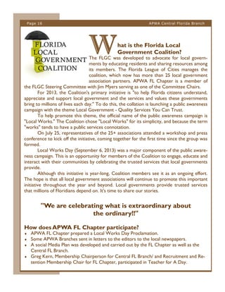 Page 16

APWA Central Florida Branch

W

hat is the Florida Local
Government Coalition?

The FLGC was developed to advocate for local governments by educating residents and sharing resources among
its members. The Florida League of Cities manages the
coalition, which now has more than 25 local government
association partners. APWA FL Chapter is a member of
the FLGC Steering Committee with Jim Myers serving as one of the Committee Chairs.
For 2013, the Coalition's primary initiative is "to help Florida citizens understand,
appreciate and support local government and the services and values these governments
bring to millions of lives each day." To do this, the collation is launching a public awareness
campaign with the theme Local Government - Quality Services You Can Trust.
To help promote this theme, the official name of the public awareness campaign is
"Local Works." The Coalition chose "Local Works" for its simplicity, and because the term
"works" tends to have a public services connotation.
On July 25, representatives of the 25+ associations attended a workshop and press
conference to kick off the initiative, coming together for the first time since the group was
formed.
Local Works Day (September 6, 2013) was a major component of the public awareness campaign. This is an opportunity for members of the Coalition to engage, educate and
interact with their communities by celebrating the trusted services that local governments
provide.
Although this initiative is year-long, Coalition members see it as an ongoing effort.
The hope is that all local government associations will continue to promote this important
initiative throughout the year and beyond. Local governments provide trusted services
that millions of Floridians depend on. It's time to share our stories.

"We are celebrating what is extraordinary about
the ordinary!!"
How does APWA FL Chapter participate?





APWA FL Chapter prepared a Local Works Day Proclamation.
Some APWA Branches sent in letters to the editors to the local newspapers.
A social Media Plan was developed and carried out by the FL Chapter as well as the
Central FL Branch.
Greg Kern, Membership Chairperson for Central FL Branch/ and Recruitment and Retention Membership Chair for FL Chapter, participated in Teacher for A Day.

 