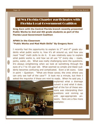 Page 18

APWA Central Florida Branch

APWA Florida Chapter participates with
Florida Local Government Coalition
Greg Kern with the Central Florida branch recently presented
Public Works to 2nd and 4th grade students as part of the
Florida Local Government Coalition
APWA In the Classroom
“Public Works and Mad Math Skills” By Gregory Kern
I recently had the opportunity to explain to 2nd and 4th grade students what public works is, how it’s all around us, and how you
need “mad” math skills to do it. It was relatively easy to explain
what public works is, and how we all use “it” every day – roads,
parks, water, etc. What was really challenging were the questions.
It’s always enlightening when we look at something through the
eyes of a 7 to 10 year old. What seemed so simple and blasé suddenly becomes confusing and complicated. Even a bit scary. Case
in point – Question: “What are those caves; the ones where you
can only see half of the cave”? It took me a minute, but then I
asked the inquisitor if these are next to roads. When he said yes, I
explained what a drainage
culvert is and what it does.
Half of the fun of these sessions was interpreting their
questions and coming up
with age-appropriate answers. Here are a few more
examples:

 