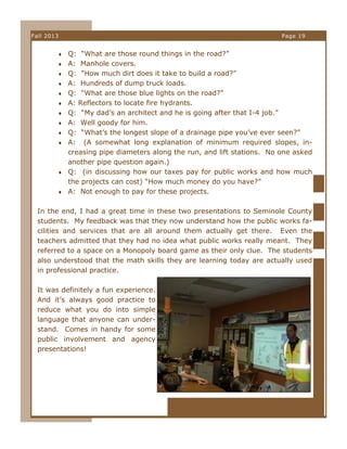 Fall 2013

Page 19

 Q: “What are those round things in the road?”
 A: Manhole covers.
 Q: “How much dirt does it take to build a road?”
 A: Hundreds of dump truck loads.
 Q: “What are those blue lights on the road?”
 A: Reflectors to locate fire hydrants.
 Q: “My dad’s an architect and he is going after that I-4 job.”
 A: Well goody for him.
 Q: “What’s the longest slope of a drainage pipe you’ve ever seen?”
 A:

(A somewhat long explanation of minimum required slopes, increasing pipe diameters along the run, and lift stations. No one asked
another pipe question again.)
 Q: (in discussing how our taxes pay for public works and how much
the projects can cost) “How much money do you have?”
 A: Not enough to pay for these projects.
In the end, I had a great time in these two presentations to Seminole County
students. My feedback was that they now understand how the public works facilities and services that are all around them actually get there. Even the
teachers admitted that they had no idea what public works really meant. They
referred to a space on a Monopoly board game as their only clue. The students
also understood that the math skills they are learning today are actually used
in professional practice.
It was definitely a fun experience.
And it’s always good practice to
reduce what you do into simple
language that anyone can understand. Comes in handy for some
public involvement and agency
presentations!

 