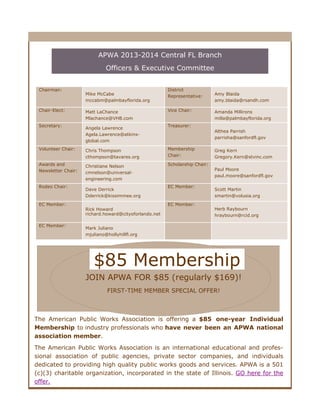 APWA 2013-2014 Central FL Branch
Officers & Executive Committee
Chairman:

Chair-Elect:
Secretary:

Mike McCabe
mccabm@palmbayflorida.org
Matt LaChance
Mlachance@VHB.com
Angela Lawrence
Agela.Lawrence@atkinsglobal.com

District
Representative:
Vice Chair:

Althea Parrish
parrisha@sanfordfl.gov

Chris Thompson
cthompson@tavares.org

Membership
Chair:

Awards and
Newsletter Chair:

Christiane Nelson
cmnelson@universalengineering.com

Scholarship Chair:

EC Member:

EC Member:

Dave Derrick
Dderrick@kissimmee.org
Rick Howard
richard.howard@cityoforlando.net

Amanda Millirons
milla@palmbayflorida.org

Treasurer:

Volunteer Chair:

Rodeo Chair:

Amy Blaida
amy.blaida@rsandh.com

EC Member:

EC Member:

Greg Kern
Gregory.Kern@stvinc.com
Paul Moore
paul.moore@sanfordfl.gov
Scott Martin
smartin@volusia.org
Herb Raybourn
hraybourn@rcid.org

Mark Juliano
mjuliano@hollyhillfl.org

$85 Membership
JOIN APWA FOR $85 (regularly $169)!
FIRST-TIME MEMBER SPECIAL OFFER!

The American Public Works Association is offering a $85 one-year Individual
Membership to industry professionals who have never been an APWA national
association member.
The American Public Works Association is an international educational and professional association of public agencies, private sector companies, and individuals
dedicated to providing high quality public works goods and services. APWA is a 501
(c)(3) charitable organization, incorporated in the state of Illinois. GO here for the
offer.

 