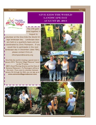Fall 2013

Page 7

Give Kids the World
Landscape Day
August 20, 2013

The CFB gathered together in
August to
volunteer at the Give Kids the World Village landscape day. Landscape days
are held on a quarterly basis and are
coordinated by Chris Thompson. If you
would like to participate in the next
landscape day in December (date TBA),
please contact Chris at:
cthompson@tavares.org
Give Kids the world is hosting a special event in
January 2014- "Extreme Village Makeover" based
on the TV series.
ABC's Good Morning America and the Host of
Extreme Makeovers—Ty Pennington will be at
the event. If you want to volunteer between
January 5th through the 26th, you can sign up at
www.extremevillagemakeover.com

 