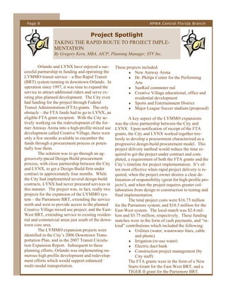 Page 8

APWA Central Florida Branch

Project Spotlight
TAKING THE RAPID ROUTE TO PROJECT IMPLEMENTATION
By Gregory Kern, MBA, AICP; Planning Manager, STV Inc.
Orlando and LYNX have enjoyed a successful partnership in funding and operating the
LYMMO transit service – a Bus Rapid Transit
(BRT) system running in downtown Orlando. In
operation since 1997, it was time to expand the
service to attract additional riders and serve existing plus planned development. The City even
had funding for the project through Federal
Transit Administration (FTA) grants. The only
obstacle – the FTA funds had to go to LYNX, an
eligible FTA grant recipient. With the City actively working on the redevelopment of the former Amway Arena into a high-profile mixed use
development called Creative Village, there were
only a few months available to encumber the
funds through a procurement process or potentially lose them.
The solution was to go through an aggressively-paced Design-Build procurement
process, with close partnership between the City
and LYNX, to get a Design-Build firm under
contract in approximately four months. While
the City had implemented several design-build
contracts, LYNX had never procured services in
this manner. The project was, in fact, really two
projects for the expansion of the LYMMO system – the Parramore BRT, extending the service
north and west to provide access to the planned
Creative Village mixed use project; and the EastWest BRT, extending service to existing residential and commercial areas just south of the downtown core area.
The LYMMO expansion projects were
identified in the City’s 2006 Downtown Transportation Plan, and in the 2007 Transit Circulation Expansion Report. Subsequent to these
planning efforts, Orlando was implementing numerous high profile development and redevelopment efforts which would support enhanced
multi-modal transportation.

These projects included:
 New Amway Arena
 Dr. Philips Center for the Performing
Arts
 SunRail commuter rail
 Creative Village educational, office and
residential development
 Sports and Entertainment District
 Major League Soccer stadium (proposed)
A key aspect of the LYMMO expansions
was the close partnership between the City and
LYNX. Upon notification of receipt of the FTA
grants, the City and LYNX worked together tirelessly to develop a procurement characterized as a
progressive design-build procurement model. This
project delivery method would reduce the time required to get the project under contract and completed, a requirement of both the FTA grants and the
City’s timeline for project implementation. It’s often most effective when rapid project delivery is required, when the project owner desires a clear delineation of responsibility (great for high-profile projects!), and when the project requires greater collaboration from design to construction to testing and
final implementation.
The total project costs were $16.75 million
for the Parramore system, and $10.3 million for the
East-West system. The local match was $2.4 million and $3.75 million, respectively. These funding
matches were in the form of cash payments, and “inkind” contributions which included the following:
 Utilities (water, wastewater lines, cable
and phone)
 Irrigation (re-use water)
 Electric duct bank
 Construction project management (by
City staff)
The FTA grants were in the form of a New
Starts Grant for the East-West BRT, and a
TIGER II grant for the Parramore BRT.

 