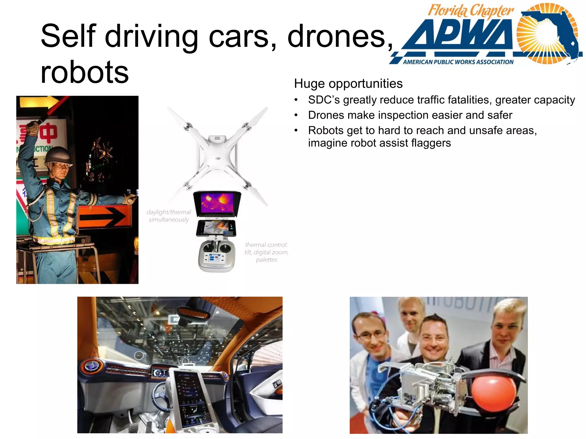 Self driving cars, drones,
robots Huge opportunities
• SDC’s greatly reduce traffic fatalities, greater capacity
• Drones make inspection easier and safer
• Robots get to hard to reach and unsafe areas,
imagine robot assist flaggers etc.
 