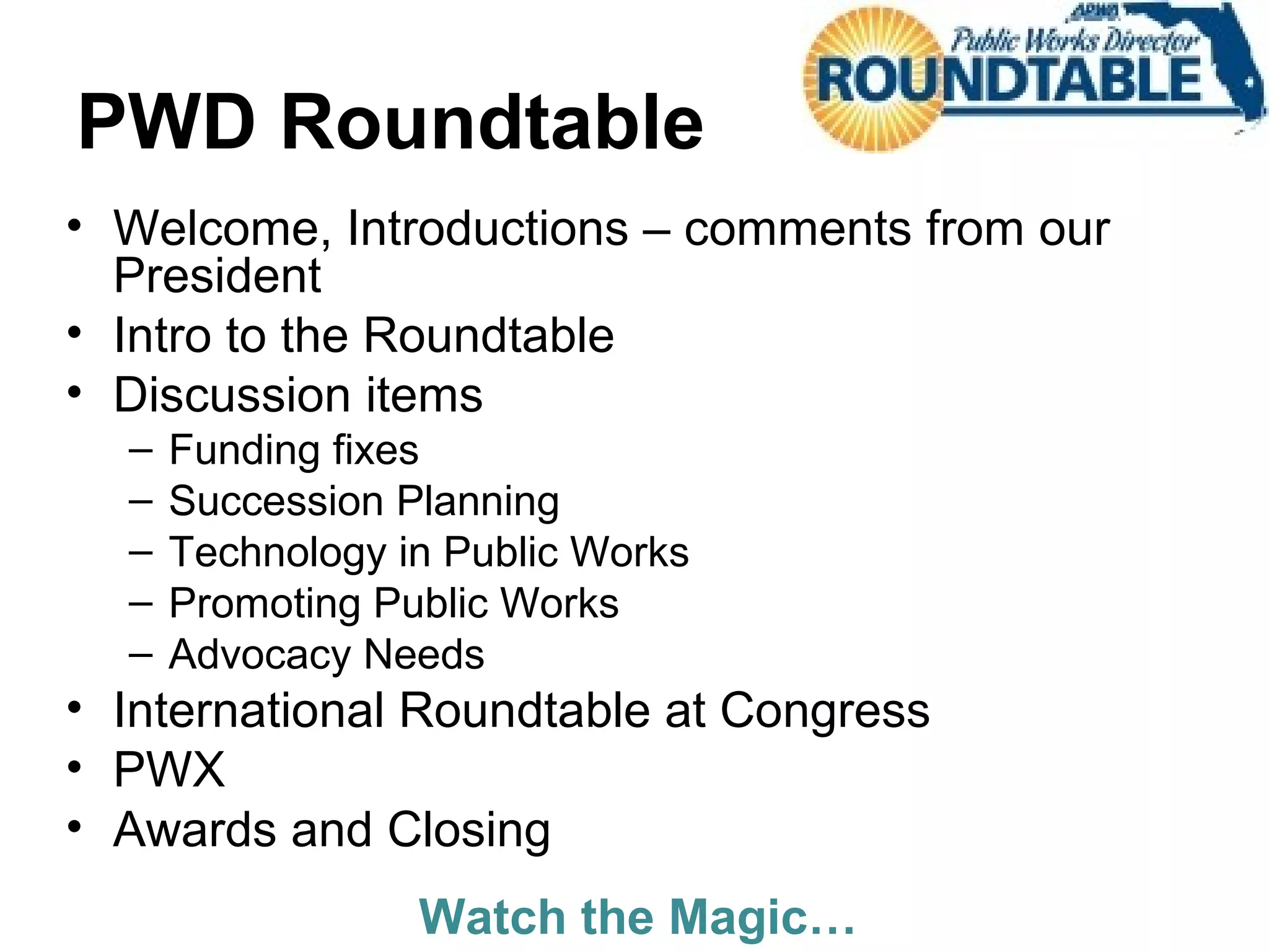PWD Roundtable
• Welcome, Introductions – comments from our
President
• Intro to the Roundtable
• Discussion items
– Funding fixes
– Succession Planning
– Technology in Public Works
– Promoting Public Works
– Advocacy Needs
• International Roundtable at Congress
• PWX
• Awards and Closing
Watch the Magic…
 