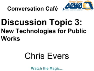 Watch the Magic…
Discussion Topic 3:
New Technologies for Public
Works
Chris Evers
Conversation Café
 