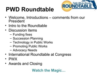 PWD Roundtable
• Welcome, Introductions – comments from our
President
• Intro to the Roundtable
• Discussion items
– Funding fixes
– Succession Planning
– Technology in Public Works
– Promoting Public Works
– Advocacy Needs
• International Roundtable at Congress
• PWX
• Awards and Closing
Watch the Magic…
 