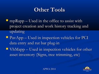Other ToolsOther Tools
? mpRapp C Used in the office to assist withmpRapp C Used in the office to assist with
project creation and work history tracking andproject creation and work history tracking and
updatingupdating
? PavApp C Used in inspection vehicles for PCIPavApp C Used in inspection vehicles for PCI
data entry and rut bar plug-indata entry and rut bar plug-in
? VhMapp C Used in inspection vehicles for otherVhMapp C Used in inspection vehicles for other
asset inventory (Signs, tree trimming, etc)asset inventory (Signs, tree trimming, etc)
APWA 2014APWA 2014
 