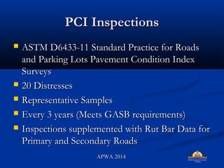 PCI InspectionsPCI Inspections
? ASTM D6433-11 Standard Practice for RoadsASTM D6433-11 Standard Practice for Roads
and Parking Lots Pavement Condition Indexand Parking Lots Pavement Condition Index
SurveysSurveys
? 20 Distresses20 Distresses
? Representative SamplesRepresentative Samples
? Every 3 years (Meets GASB requirements)Every 3 years (Meets GASB requirements)
? Inspections supplemented with Rut Bar Data forInspections supplemented with Rut Bar Data for
Primary and Secondary RoadsPrimary and Secondary Roads
APWA 2014APWA 2014
 