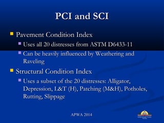 PCI and SCIPCI and SCI
? Pavement Condition IndexPavement Condition Index
? Uses all 20 distresses from ASTM D6433-11Uses all 20 distresses from ASTM D6433-11
? Can be heavily influenced by Weathering andCan be heavily influenced by Weathering and
RavelingRaveling
? Structural Condition IndexStructural Condition Index
? Uses a subset of the 20 distresses: Alligator,Uses a subset of the 20 distresses: Alligator,
Depression, L&T (H), Patching (M&H), Potholes,Depression, L&T (H), Patching (M&H), Potholes,
Rutting, SlippageRutting, Slippage
APWA 2014APWA 2014
 