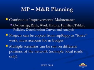 MP C M&R PlanningMP C M&R Planning
? Continuous Improvement/ MaintenanceContinuous Improvement/ Maintenance
? Ownership, Rank, Work History, Families, Tables,Ownership, Rank, Work History, Families, Tables,
Policies, Deterioration Curves and AnalysisPolicies, Deterioration Curves and Analysis
? Projects can be copied from mpRapp to forceProjects can be copied from mpRapp to force
work, must account for in budgetwork, must account for in budget
? Multiple scenarios can be run on differentMultiple scenarios can be run on different
portions of the network (example: local roadsportions of the network (example: local roads
only)only)
APWA 2014APWA 2014
 