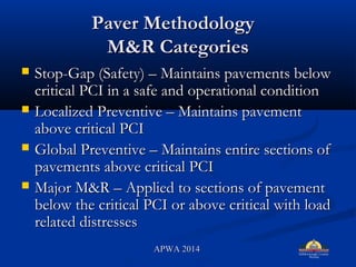 Paver MethodologyPaver Methodology
M&R CategoriesM&R Categories
? Stop-Gap (Safety) C Maintains pavements belowStop-Gap (Safety) C Maintains pavements below
critical PCI in a safe and operational conditioncritical PCI in a safe and operational condition
? Localized Preventive C Maintains pavementLocalized Preventive C Maintains pavement
above critical PCIabove critical PCI
? Global Preventive C Maintains entire sections ofGlobal Preventive C Maintains entire sections of
pavements above critical PCIpavements above critical PCI
? Major M&R C Applied to sections of pavementMajor M&R C Applied to sections of pavement
below the critical PCI or above critical with loadbelow the critical PCI or above critical with load
related distressesrelated distresses
APWA 2014APWA 2014
 