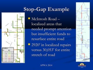 Stop-Gap ExampleStop-Gap Example
? McIntosh Road CMcIntosh Road C
localized areas thatlocalized areas that
needed prompt attentionneeded prompt attention
but insufficient funds tobut insufficient funds to
resurface entire roadresurface entire road
? 2920 in localized repairs2920 in localized repairs
versus 30,053 for entireversus 30,053 for entire
stretch of roadstretch of road
APWA 2014APWA 2014
 