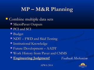 MP C M&R PlanningMP C M&R Planning
? Combine multiple data setsCombine multiple data sets
? MicroPaver OutputsMicroPaver Outputs
? PCI and SCIPCI and SCI
? BudgetBudget
? NDT C FWD and Skid TestingNDT C FWD and Skid Testing
? Institutional KnowledgeInstitutional Knowledge
? Future Development C AADTFuture Development C AADT
? Work History from Paver and CMMSWork History from Paver and CMMS
? Engineering Judgment!Engineering Judgment! Feedback Mechanism
APWA 2014APWA 2014
 