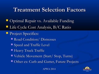 Treatment Selection FactorsTreatment Selection Factors
? Optimal Repair vs. Available FundingOptimal Repair vs. Available Funding
? Life Cycle Cost Analysis, B/C RatioLife Cycle Cost Analysis, B/C Ratio
? Project Specifics:Project Specifics:
? Road Condition/ DistressesRoad Condition/ Distresses
? Speed and Traffic LevelSpeed and Traffic Level
? Heavy Truck TrafficHeavy Truck Traffic
? Vehicle Movement (Start/ Stop, Turns)Vehicle Movement (Start/ Stop, Turns)
? Other ex: Curb and Gutter, Future ProjectsOther ex: Curb and Gutter, Future Projects
APWA 2014APWA 2014
 