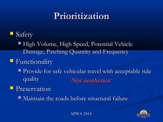 PrioritizationPrioritization
? SafetySafety
? High Volume, High Speed, Potential VehicleHigh Volume, High Speed, Potential Vehicle
Damage, Patching Quantity and FrequencyDamage, Patching Quantity and Frequency
? FunctionalityFunctionality
? Provide for safe vehicular travel with acceptable rideProvide for safe vehicular travel with acceptable ride
qualityquality
? PreservationPreservation
? Maintain the roads before structural failureMaintain the roads before structural failure
Not aesthetics!
APWA 2014APWA 2014
 