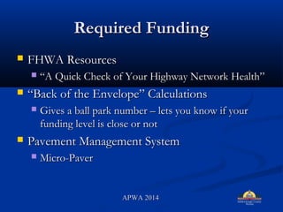 Required FundingRequired Funding
? FHWA ResourcesFHWA Resources
? A Quick Check of Your Highway Network HealthA Quick Check of Your Highway Network Health
? Back of the Envelope CalculationsBack of the Envelope Calculations
? Gives a ball park number C lets you know if yourGives a ball park number C lets you know if your
funding level is close or notfunding level is close or not
? Pavement Management SystemPavement Management System
? Micro-PaverMicro-Paver
APWA 2014APWA 2014
 