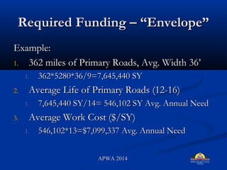 Required Funding C EnvelopeRequired Funding C Envelope
Example:Example:
1.1. 362 miles of Primary Roads, Avg. Width 36362 miles of Primary Roads, Avg. Width 36
1.1. 362*5280*36/9=7,645,440 SY362*5280*36/9=7,645,440 SY
2.2. Average Life of Primary Roads (12-16)Average Life of Primary Roads (12-16)
1.1. 7,645,440 SY/14= 546,102 SY Avg. Annual Need7,645,440 SY/14= 546,102 SY Avg. Annual Need
3.3. Average Work Cost ($/SY)Average Work Cost ($/SY)
1.1. 546,102*13=$7,099,337 Avg. Annual Need546,102*13=$7,099,337 Avg. Annual Need
APWA 2014APWA 2014
 