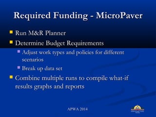 Required Funding - MicroPaverRequired Funding - MicroPaver
? Run M&R PlannerRun M&R Planner
? Determine Budget RequirementsDetermine Budget Requirements
? Adjust work types and policies for differentAdjust work types and policies for different
scenariosscenarios
? Break up data setBreak up data set
? Combine multiple runs to compile what-ifCombine multiple runs to compile what-if
results graphs and reportsresults graphs and reports
APWA 2014APWA 2014
 