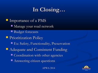 In ClosingIn Closing
? Importance of a PMSImportance of a PMS
? Manage your road networkManage your road network
? Budget forecastsBudget forecasts
? Prioritization PolicyPrioritization Policy
? Ex: Safety, Functionality, PreservationEx: Safety, Functionality, Preservation
? Adequate and Consistent FundingAdequate and Consistent Funding
? Coordination with other agenciesCoordination with other agencies
? Answering citizen questionsAnswering citizen questions
APWA 2014APWA 2014
 