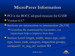 MicroPaver InformationMicroPaver Information
? PCI is the BOCC adopted measure for GASBPCI is the BOCC adopted measure for GASB
? Version 6.5.7Version 6.5.7
? Sections are intersection to intersection (26,138)Sections are intersection to intersection (26,138)
? Centerline file maintained by Geomatics, ourCenterline file maintained by Geomatics, our
inspections help to improve their datainspections help to improve their data
? Section Level: length, width, street type, curbSection Level: length, width, street type, curb
type, lanes, rank, category, inspection groups,type, lanes, rank, category, inspection groups,
suniqueid/ re_seg_id/ section IDsuniqueid/ re_seg_id/ section ID
APWA 2014APWA 2014
 