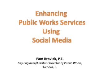 Enhancing  Public Works Services Using  Social Media Pam Broviak, P.E. City Engineer/Assistant Director of Public Works, Geneva, IL 