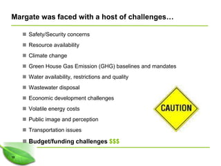 Margate was faced with a host of challenges…

      Safety/Security concerns
      Resource availability
      Climate change
      Green House Gas Emission (GHG) baselines and mandates
      Water availability, restrictions and quality
      Wastewater disposal
      Economic development challenges
      Volatile energy costs
      Public image and perception
      Transportation issues

      Budget/funding challenges $$$

10
 