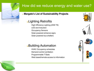 How did we reduce energy and water use?

        Margate’s List of Sustainability Projects


            Lighting Retrofits
                High Efficiency Lighting (25W T8)
                LED and Induction
                Occupancy Sensors
                Solar powered entrance signs
                Solar powered bus shelters




            Building Automation
                HVAC Occupancy schedules
                Demand control ventilation
                Programmable T’Stats
                Web based/remote access to information




11
 