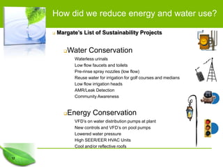 How did we reduce energy and water use?

        Margate’s List of Sustainability Projects


            Water Conservation
                Waterless urinals
                Low flow faucets and toilets
                Pre-rinse spray nozzles (low flow)
                Reuse water for irrigation for golf courses and medians
                Low flow irrigation heads
                AMR/Leak Detection
                Community Awareness


            Energy Conservation
                VFD’s on water distribution pumps at plant
                New controls and VFD’s on pool pumps
                Lowered water pressure
                High SEER/EER HVAC Units
                Cool and/or reflective roofs

12
 