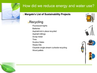 How did we reduce energy and water use?

        Margate’s List of Sustainability Projects


            Recycling
                Fluorescent lights
                Batteries
                Asphalt-hot in place recycled
                Asphalt millings
                Scrap metal
                Tires
                Surplus Sales
                Waste Oils
                Citywide single stream curbside recycling
                Wood pallets




13
 
