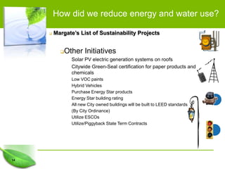 How did we reduce energy and water use?

        Margate’s List of Sustainability Projects


            Other Initiatives
                Solar PV electric generation systems on roofs
                Citywide Green-Seal certification for paper products and
                chemicals
                Low VOC paints
                Hybrid Vehicles
                Purchase Energy Star products
                Energy Star building rating
                All new City owned buildings will be built to LEED standards
                (By City Ordinance)
                Utilize ESCOs
                Utilize/Piggyback State Term Contracts




14
 