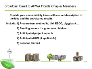 Broadcast Email to APWA Florida Chapter Members

       Provide your sustainability ideas with a short description of
       the idea and the anticipated results.
     Include: 1) Procurement method ie; bid, ESCO, piggyback…
             2) Funding source if a grant was obtained
             3) Anticipated project impacts
             4) Anticipated ROI (if applicable)
             5) Lessons learned




17
 