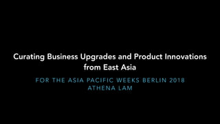 Curating Business Upgrades and Product Innovations
from East Asia
F O R T H E A S I A PA C I F I C W E E K S B E R L I N 2 0 1 8
AT H E N A L A M
 