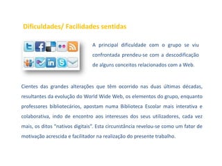 Dificuldades/ Facilidades sentidas

                               A principal dificuldade com o grupo se viu
                               confrontada prendeu-se com a descodificação
                               de alguns conceitos relacionados com a Web.


Cientes das grandes alterações que têm ocorrido nas duas últimas décadas,
resultantes da evolução do World Wide Web, os elementos do grupo, enquanto
professores bibliotecários, apostam numa Biblioteca Escolar mais interativa e
colaborativa, indo de encontro aos interesses dos seus utilizadores, cada vez
mais, os ditos “nativos digitais”. Esta circunstância revelou-se como um fator de
motivação acrescida e facilitador na realização do presente trabalho.
 