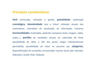 Principais características

Fácil construção, utilização e gestão, gratuitidade, publicação
cronológica, interatividade com o leitor⁄ utilizador através dos
comentários, velocidade de atualização da informação, inúmeras
funcionalidades multimédia, podendo incorporar texto, imagem, vídeo,
áudio...), partilha de novidades através da subscrição de Feed,
possibilidade de obter o URL dos posts/ artigos individualmente
(permalink), possibilidade de tratar os assuntos por categorias,
disponibilização de conteúdos armazenados noutros locais (por exemplo,
Slideshare, Scribd, Flickr, Podcast).
 