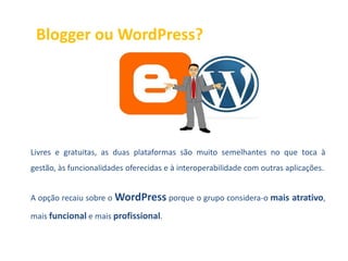 Blogger ou WordPress?




Livres e gratuitas, as duas plataformas são muito semelhantes no que toca à
gestão, às funcionalidades oferecidas e à interoperabilidade com outras aplicações.


A opção recaiu sobre o WordPress porque o grupo considera-o mais atrativo,

mais funcional e mais profissional.
 