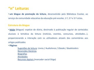 “n” Leituras
• um blogue de promoção da leitura, desenvolvido pela Biblioteca Escolar, ao
serviço da comunidade educativa da educação pré-escolar, 1.º, 2.º e 3.º ciclos.


Estrutura do blogue
• Início (blogue): espécie de diário, destinado à publicação regular de conteúdos
alusivos à temática da leitura (notícias, eventos, concursos, atividades…),
proporcionando a interação com os utilizadores através dos comentários aos
artigos publicados
• Páginas
          Sugestões de leitura: Livros / Audiolivros / Ebooks / Booktrailers
          Recensões literárias
          Biografias
          Atividades
          Recursos digitais (marcador social Diigo)
 