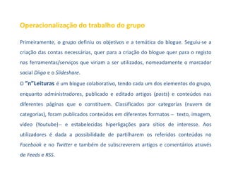 Operacionalização do trabalho do grupo

Primeiramente, o grupo definiu os objetivos e a temática do blogue. Seguiu-se a
criação das contas necessárias, quer para a criação do blogue quer para o registo
nas ferramentas/serviços que viriam a ser utilizados, nomeadamente o marcador
social Diigo e o Slideshare.
O ”n”Leituras é um blogue colaborativo, tendo cada um dos elementos do grupo,
enquanto administradores, publicado e editado artigos (posts) e conteúdos nas
diferentes páginas que o constituem. Classificados por categorias (nuvem de
categorias), foram publicados conteúdos em diferentes formatos ̶ texto, imagem,
vídeo (Youtube) ̶ e estabelecidas hiperligações para sítios de interesse. Aos
utilizadores é dada a possibilidade de partilharem os referidos conteúdos no
Facebook e no Twitter e também de subscreverem artigos e comentários através
de Feeds e RSS.
 
