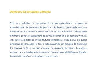 Objetivos da estratégia adotada


Com este trabalho, os elementos do grupo pretenderam               explorar as
potencialidades da ferramenta blogue que a Biblioteca Escolar pode usar para
promover os seus serviços e comunicar com os seus utilizadores. O facto desta
ferramenta poder ser agregadora de outras ferramentas e de serviços web 2.0,
sem custos acrescidos de infra-estruturas tecnológicas, levou o grupo a querer
familiarizar-se com ela(s) e a tirar o máximo partido em proveito da otimização
dos serviços da BE e, no caso concreto, da promoção da leitura. Entende, o
mesmo, que a utilização desta ferramenta pode dar maior visibilidade ao trabalho
desenvolvido na BE e à instituição da qual faz parte.
 