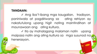 TANDAAN:
✓ Ang iba’t-ibang mga kaugalian, tradisyon,
paniniwala at pagdiriwang sa ating rehiyon ay
nakatutulong upang higit nating maintindihan at
maunawaan ang ating kultura.
✓ Ito ay mahalagang malaman natin upang
maipasa natin ang ating kultura sa mga susunod na
henerasyon.
 