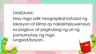 TANDAAN:
May mga salik heograpikal katulad ng
lokasyon at klima ay nakaiimpluwensiya
sa pagbuo at paghubog ng uri ng
pamumuhay ng mga
lungsod/bayan.
 