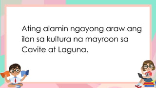 Ating alamin ngayong araw ang
ilan sa kultura na mayroon sa
Cavite at Laguna.
 